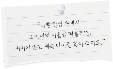 바쁜 일상 속에서 그 아이의 이름을 떠올리면, 지치지 않고 계속 나아갈 힘이 생겨요.
